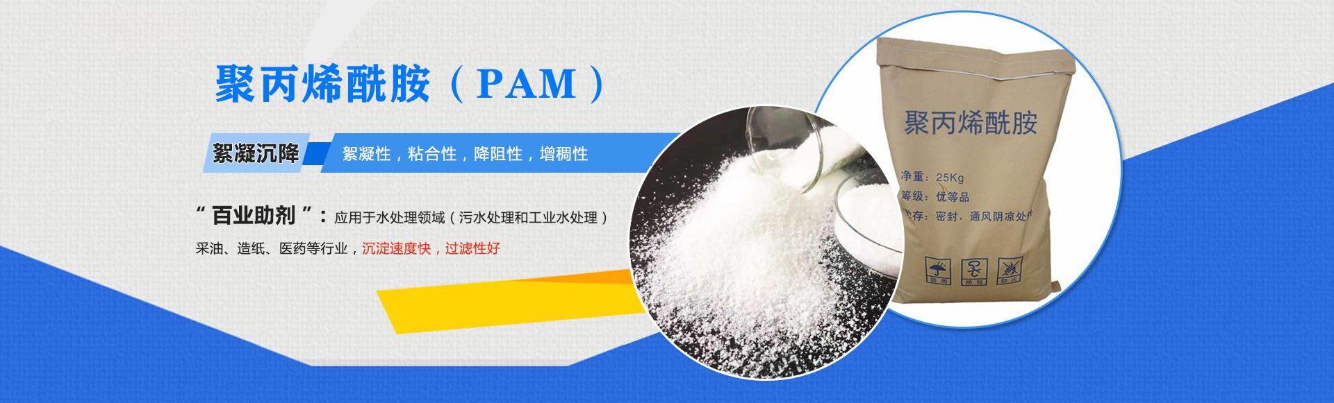 聚丙稀銑胺(PAM)-絮凝沉降:絮凝性,粘合性,降阻性,增稠性;是'百業(yè)助劑':應(yīng)用于水處理,造紙,石油開(kāi)采,醫(yī)藥等行業(yè),沉淀速度快,過(guò)濾性好